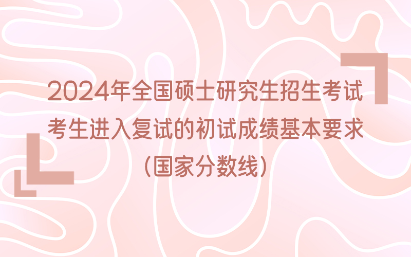 2024年全国硕士研究生招生考试考生进入复试的初试成绩基本要求（国家分数线）