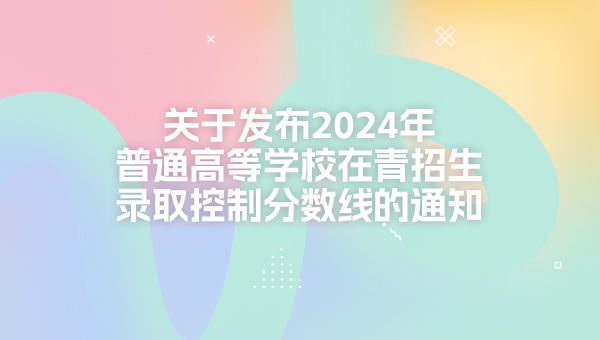 关于发布2024年普通高等学校在青招生录取控制分数线的通知